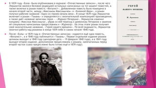  В 1839 году «Бэла» была опубликована в журнале «Отечественные записки», после чего
Лермонтов занялся беловой редакцией остальных написанных на тот момент повестей, а
также включил в роман повесть «Фаталист». Добавленная повесть была помещена в
начало второй части, между «Максимом Максимычем» и «Княжной Мери», а роман
получил рабочее название «Один из героев начала века». В конце 1839 года Лермонтов
включает в роман «Тамань» и определяется с окончательной композицией произведения,
а также даёт название запискам героя — «Журнал Печорина». Лермонтов изменил
концовку «Максима Максимыча», убрав из неё переход к дневникам Печорина и заменив
её специально написанным предисловием к «Журналу». На этом этапе роман получает
своё окончательное название, «Герой нашего времени». По всей видимости, Лермонтов
окончил работу над романом в конце 1839 либо в самом начале 1840 года.
 После «Бэлы» в 1839 году в «Отечественных записках» издаются ещё одна повесть,
«Фаталист», а в 1840 году публикуется «Тамань». Первое отдельное издание романа
целиком выходит в 1840 году (цензурная дата — 19 февраля 1840 года), а в 1841 году
выходит второе издание, дополненное предисловием к роману, напечатанным перед
второй частью (само предисловие было готово ещё в 1839 году).
 