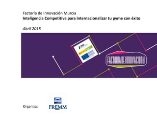 Factoría de Innovación Murcia
Inteligencia Competitiva para internacionalizar tu pyme con éxito
Abril 2015
Organiza:
 