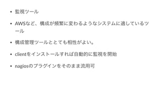 • 監視ツール
• AWSなど、構成が頻繁に変わるようなシステムに適しているツ
ール
• 構成管理ツールととても相性がよい。
• clientをインストールすれば自動的に監視を開始
• nagiosのプラグインをそのまま流用可
 