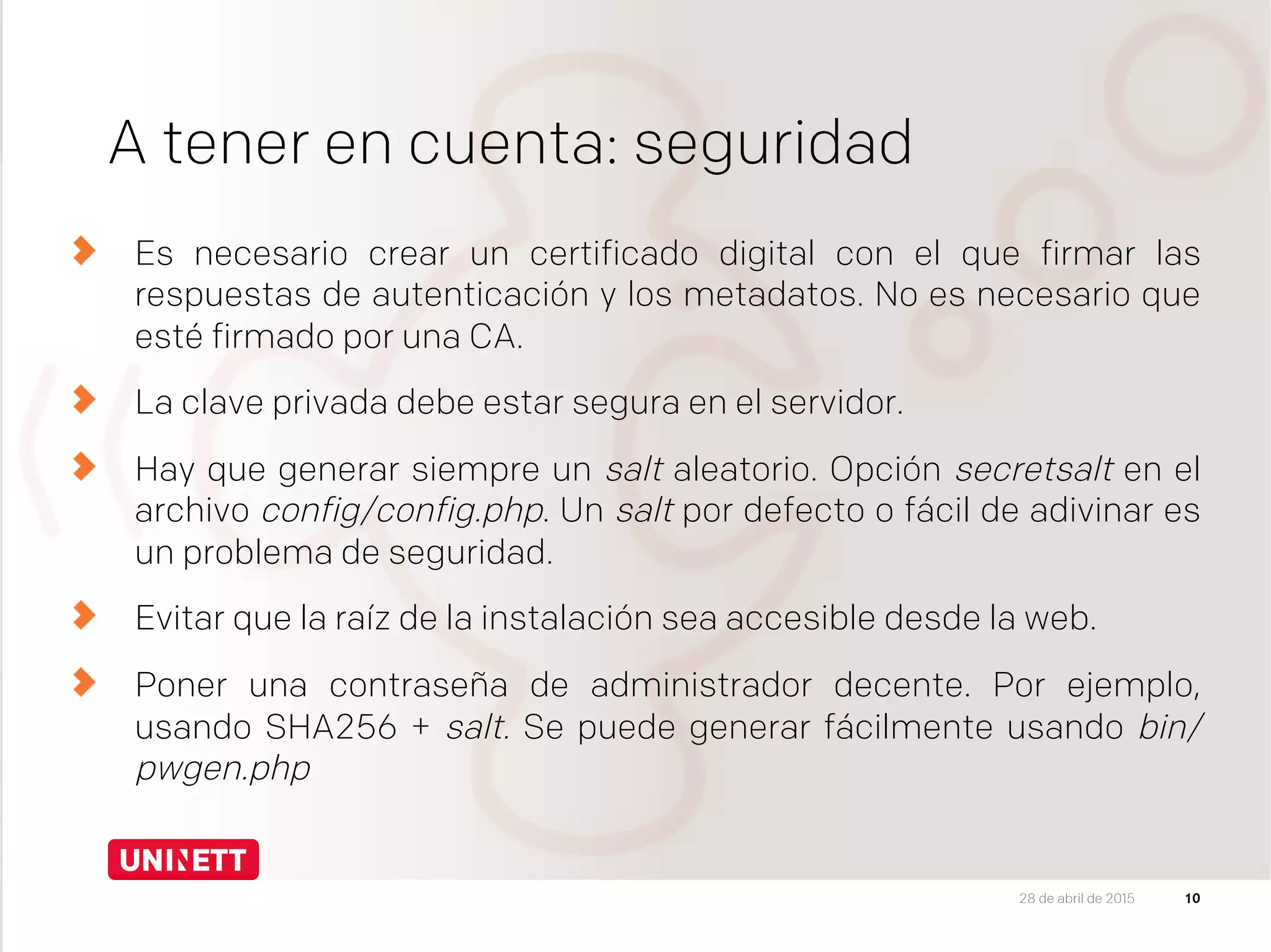 A tener en cuenta: seguridad
  Es necesario crear un certificado digital con el que firmar las
respuestas de autenticación y los metadatos. No es necesario que
esté firmado por una CA.
  La clave privada debe estar segura en el servidor.
  Hay que generar siempre un salt aleatorio. Opción secretsalt en el
archivo config/config.php. Un salt por defecto o fácil de adivinar es
un problema de seguridad.
Evitar que la raíz de la instalación sea accesible desde la web.
  Poner una contraseña de administrador decente. Por ejemplo,
usando SHA256 + salt. Se puede generar fácilmente usando bin/
pwgen.php
1028 de abril de 2015
 