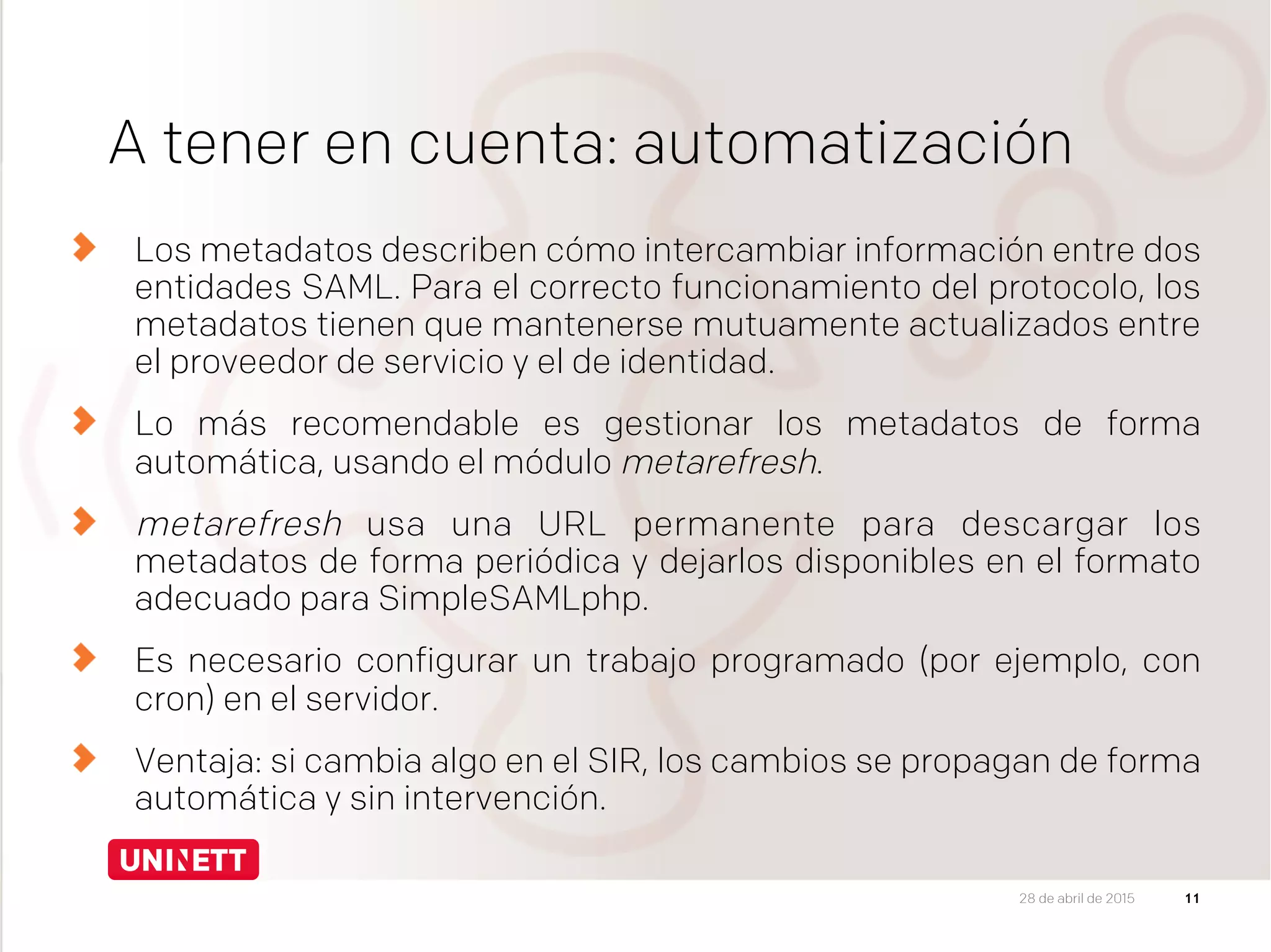 A tener en cuenta: automatización
  Los metadatos describen cómo intercambiar información entre dos
entidades SAML. Para el correcto funcionamiento del protocolo, los
metadatos tienen que mantenerse mutuamente actualizados entre
el proveedor de servicio y el de identidad.
  Lo más recomendable es gestionar los metadatos de forma
automática, usando el módulo metarefresh.
metarefresh usa una URL permanente para descargar los
metadatos de forma periódica y dejarlos disponibles en el formato
adecuado para SimpleSAMLphp.
  Es necesario configurar un trabajo programado (por ejemplo, con
cron) en el servidor.
Ventaja: si cambia algo en el SIR, los cambios se propagan de forma
automática y sin intervención.
1128 de abril de 2015
 