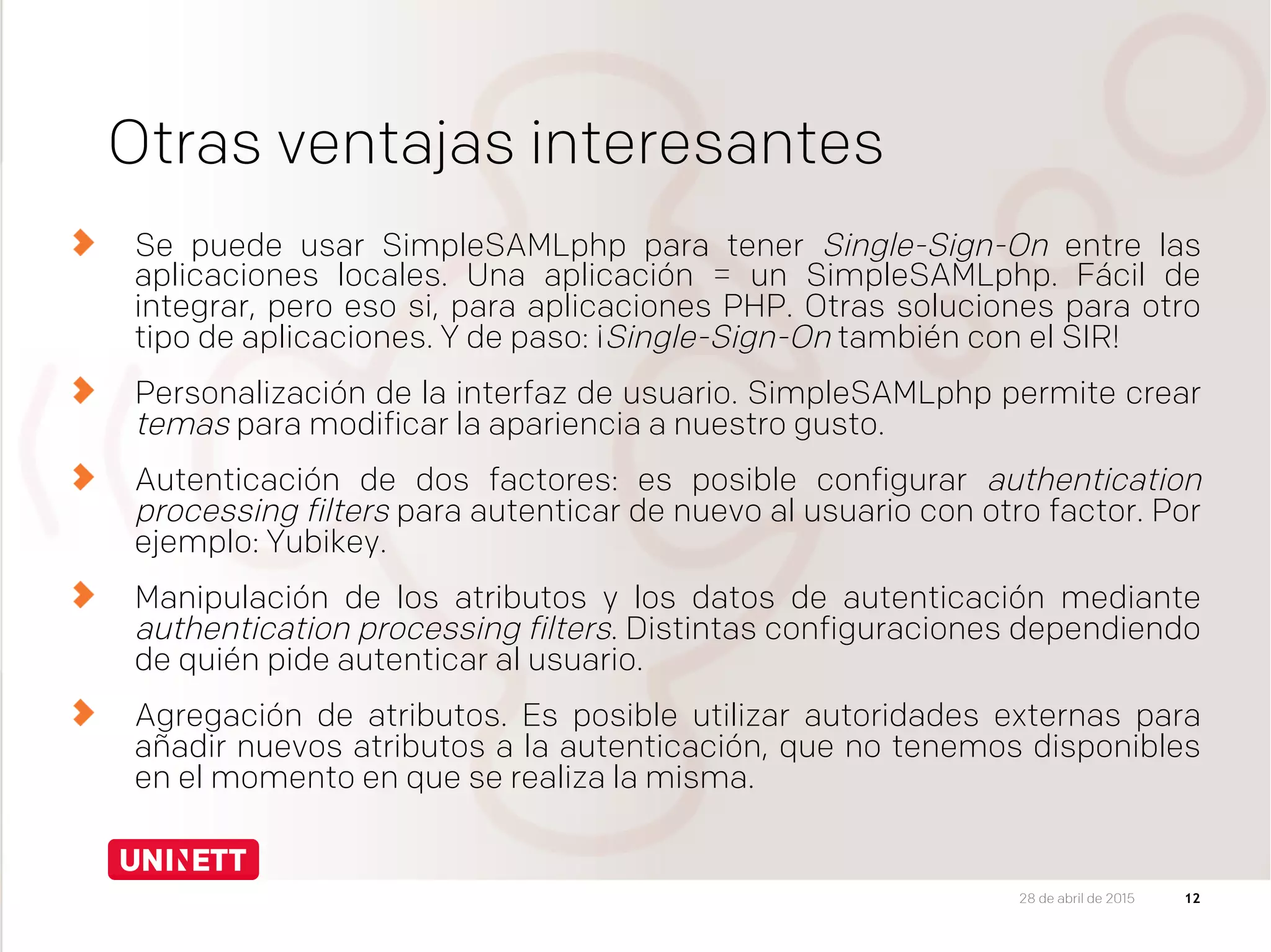 Otras ventajas interesantes
  Se puede usar SimpleSAMLphp para tener Single-Sign-On entre las
aplicaciones locales. Una aplicación = un SimpleSAMLphp. Fácil de
integrar, pero eso si, para aplicaciones PHP. Otras soluciones para otro
tipo de aplicaciones. Y de paso: ¡Single-Sign-On también con el SIR!
Personalización de la interfaz de usuario. SimpleSAMLphp permite crear
temas para modificar la apariencia a nuestro gusto.
Autenticación de dos factores: es posible configurar authentication
processing filters para autenticar de nuevo al usuario con otro factor. Por
ejemplo: Yubikey.
Manipulación de los atributos y los datos de autenticación mediante
authentication processing filters. Distintas configuraciones dependiendo
de quién pide autenticar al usuario.
Agregación de atributos. Es posible utilizar autoridades externas para
añadir nuevos atributos a la autenticación, que no tenemos disponibles
en el momento en que se realiza la misma.
1228 de abril de 2015
 