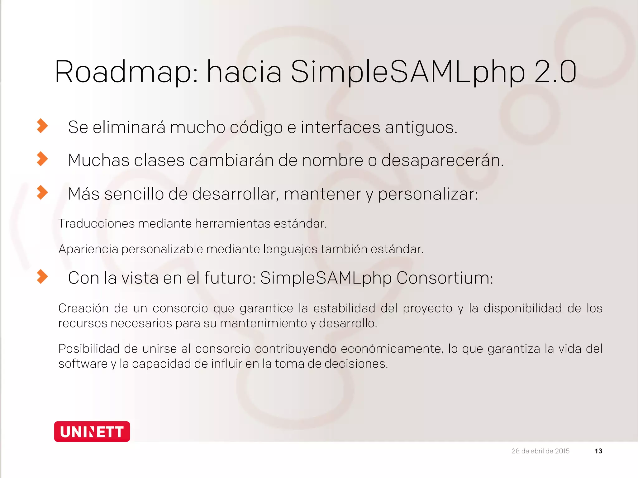 Roadmap: hacia SimpleSAMLphp 2.0
  Se eliminará mucho código e interfaces antiguos.
Muchas clases cambiarán de nombre o desaparecerán.
Más sencillo de desarrollar, mantener y personalizar:
Traducciones mediante herramientas estándar.
Apariencia personalizable mediante lenguajes también estándar.
  Con la vista en el futuro: SimpleSAMLphp Consortium:
Creación de un consorcio que garantice la estabilidad del proyecto y la disponibilidad de los
recursos necesarios para su mantenimiento y desarrollo.
Posibilidad de unirse al consorcio contribuyendo económicamente, lo que garantiza la vida del
software y la capacidad de influir en la toma de decisiones.


1328 de abril de 2015
 