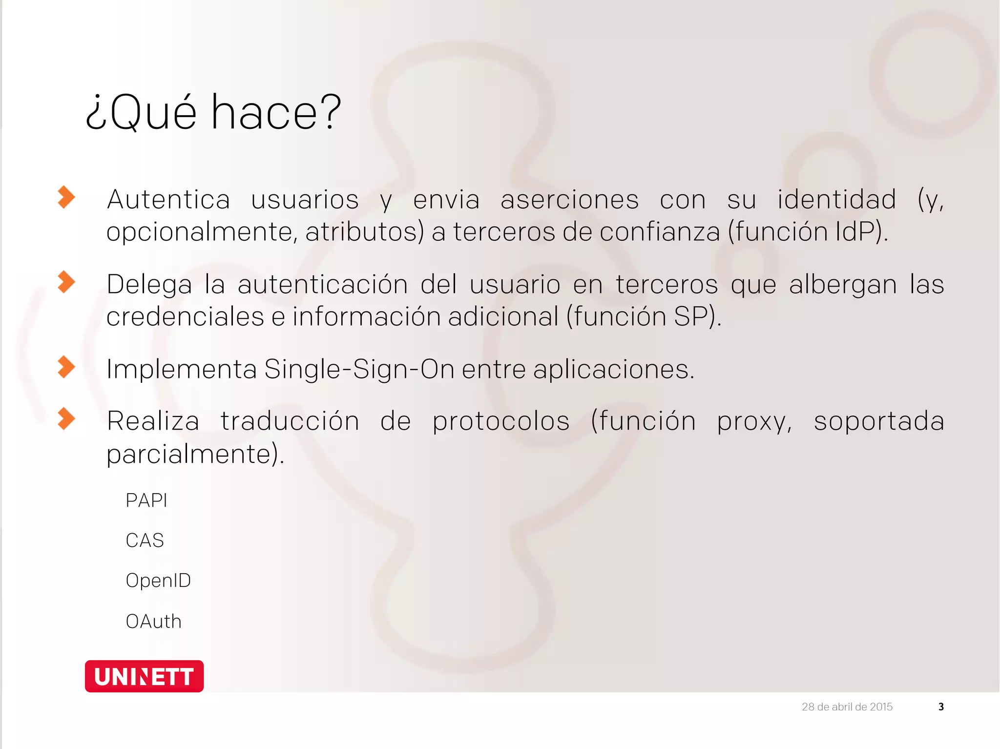 ¿Qué hace?
Autentica usuarios y envia aserciones con su identidad (y,
opcionalmente, atributos) a terceros de confianza (función IdP).
Delega la autenticación del usuario en terceros que albergan las
credenciales e información adicional (función SP).
Implementa Single-Sign-On entre aplicaciones.
Realiza traducción de protocolos (función proxy, soportada
parcialmente).
  PAPI
  CAS
  OpenID
  OAuth
28 de abril de 2015
 3
 