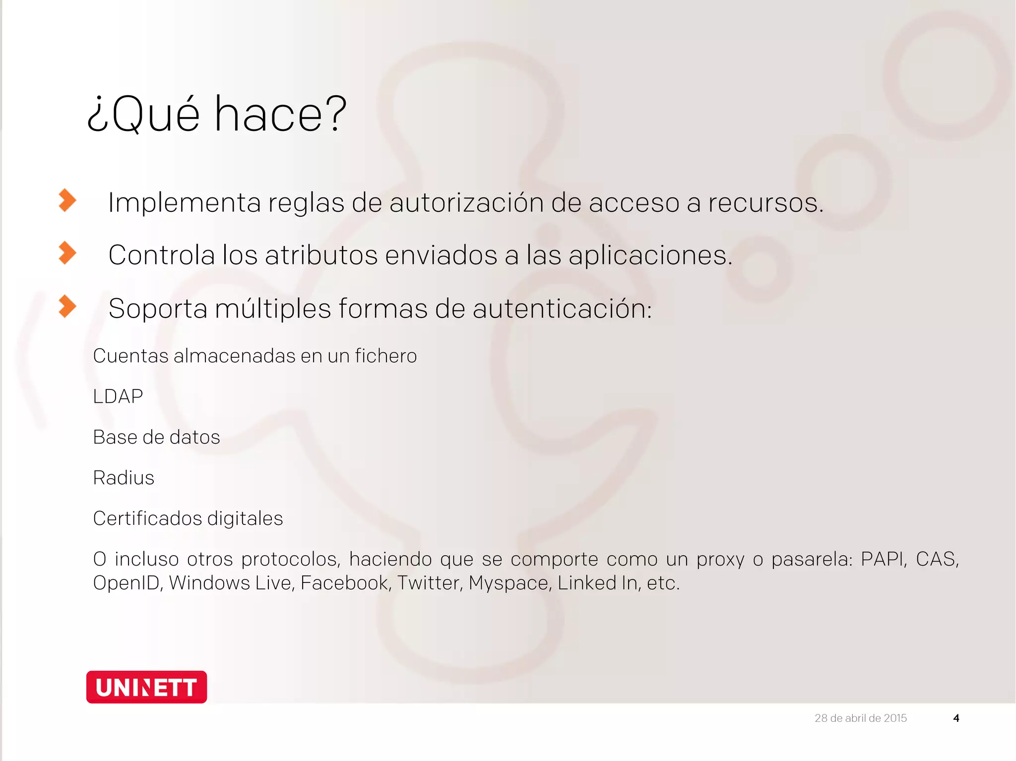 ¿Qué hace?
Implementa reglas de autorización de acceso a recursos.
Controla los atributos enviados a las aplicaciones.
Soporta múltiples formas de autenticación:
Cuentas almacenadas en un fichero
LDAP
Base de datos
Radius
Certificados digitales
O incluso otros protocolos, haciendo que se comporte como un proxy o pasarela: PAPI, CAS,
OpenID, Windows Live, Facebook, Twitter, Myspace, Linked In, etc.
428 de abril de 2015
 