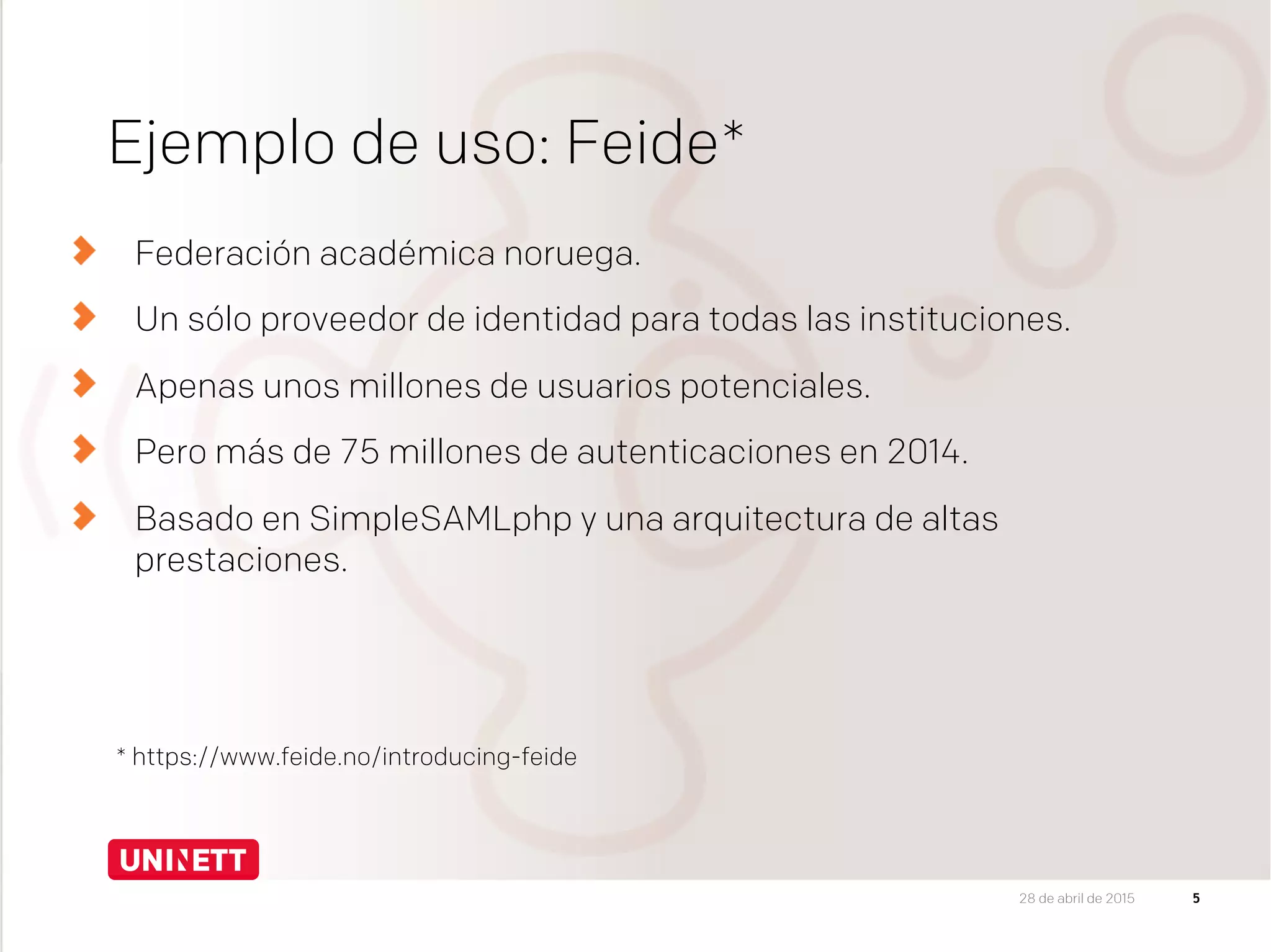 Ejemplo de uso: Feide*
Federación académica noruega.
Un sólo proveedor de identidad para todas las instituciones.
Apenas unos millones de usuarios potenciales.
Pero más de 75 millones de autenticaciones en 2014.
Basado en SimpleSAMLphp y una arquitectura de altas
prestaciones.
5
* https://www.feide.no/introducing-feide
28 de abril de 2015
 