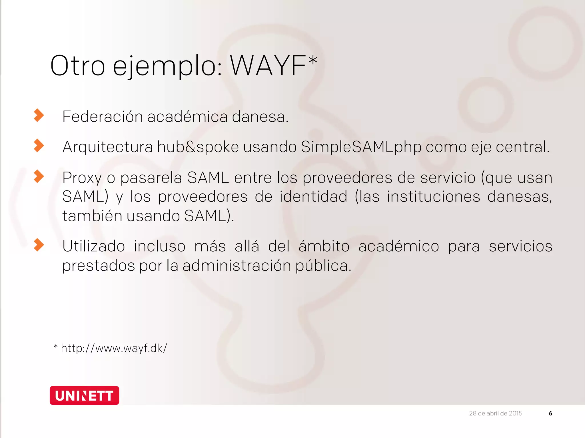 Otro ejemplo: WAYF*
Federación académica danesa.
Arquitectura hub&spoke usando SimpleSAMLphp como eje central.
  Proxy o pasarela SAML entre los proveedores de servicio (que usan
SAML) y los proveedores de identidad (las instituciones danesas,
también usando SAML).
Utilizado incluso más allá del ámbito académico para servicios
prestados por la administración pública.
6
* http://www.wayf.dk/
28 de abril de 2015
 