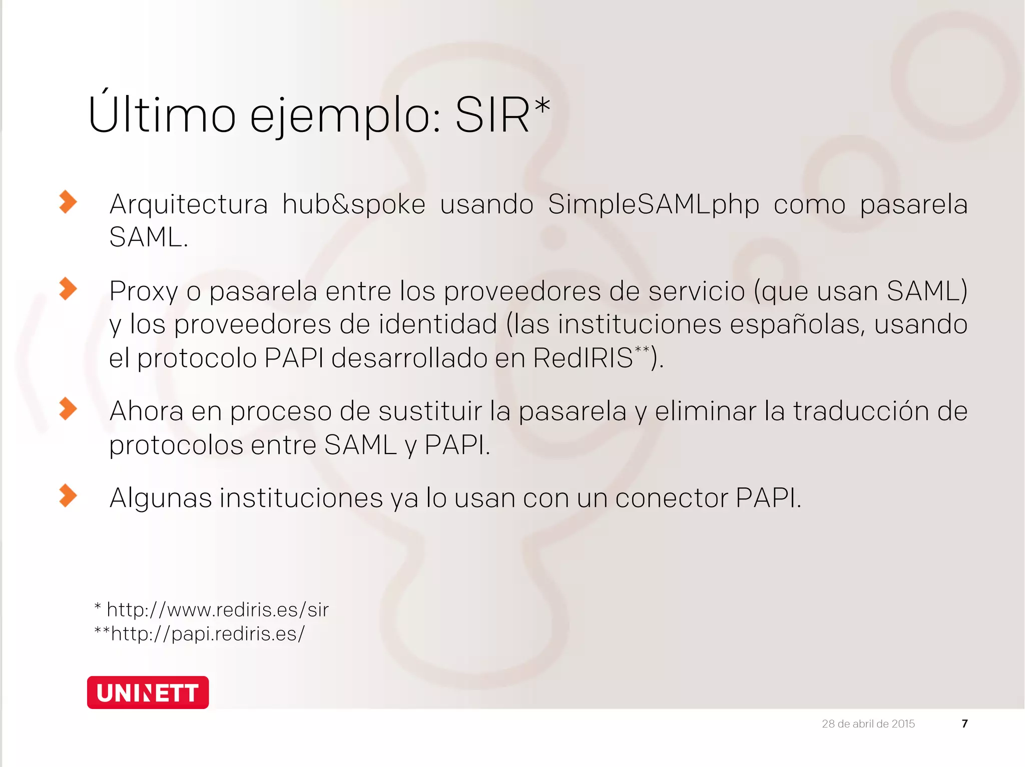 Último ejemplo: SIR*
Arquitectura hub&spoke usando SimpleSAMLphp como pasarela
SAML.
  Proxy o pasarela entre los proveedores de servicio (que usan SAML)
y los proveedores de identidad (las instituciones españolas, usando
el protocolo PAPI desarrollado en RedIRIS**).
Ahora en proceso de sustituir la pasarela y eliminar la traducción de
protocolos entre SAML y PAPI.
Algunas instituciones ya lo usan con un conector PAPI.
7
* http://www.rediris.es/sir
**http://papi.rediris.es/
28 de abril de 2015
 