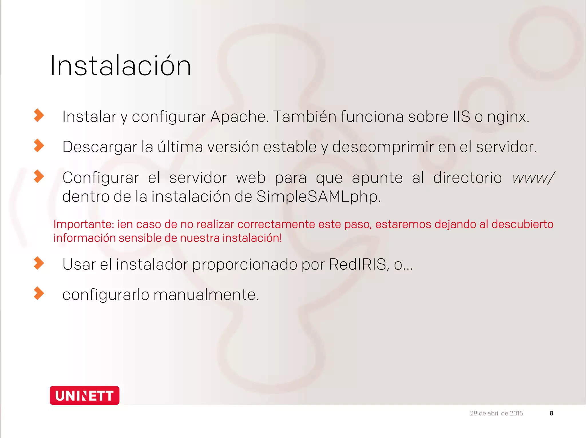 Instalación
Instalar y configurar Apache. También funciona sobre IIS o nginx.
Descargar la última versión estable y descomprimir en el servidor.
Configurar el servidor web para que apunte al directorio www/
dentro de la instalación de SimpleSAMLphp.
Importante: ¡en caso de no realizar correctamente este paso, estaremos dejando al descubierto
información sensible de nuestra instalación!
Usar el instalador proporcionado por RedIRIS, o…
configurarlo manualmente.

828 de abril de 2015
 