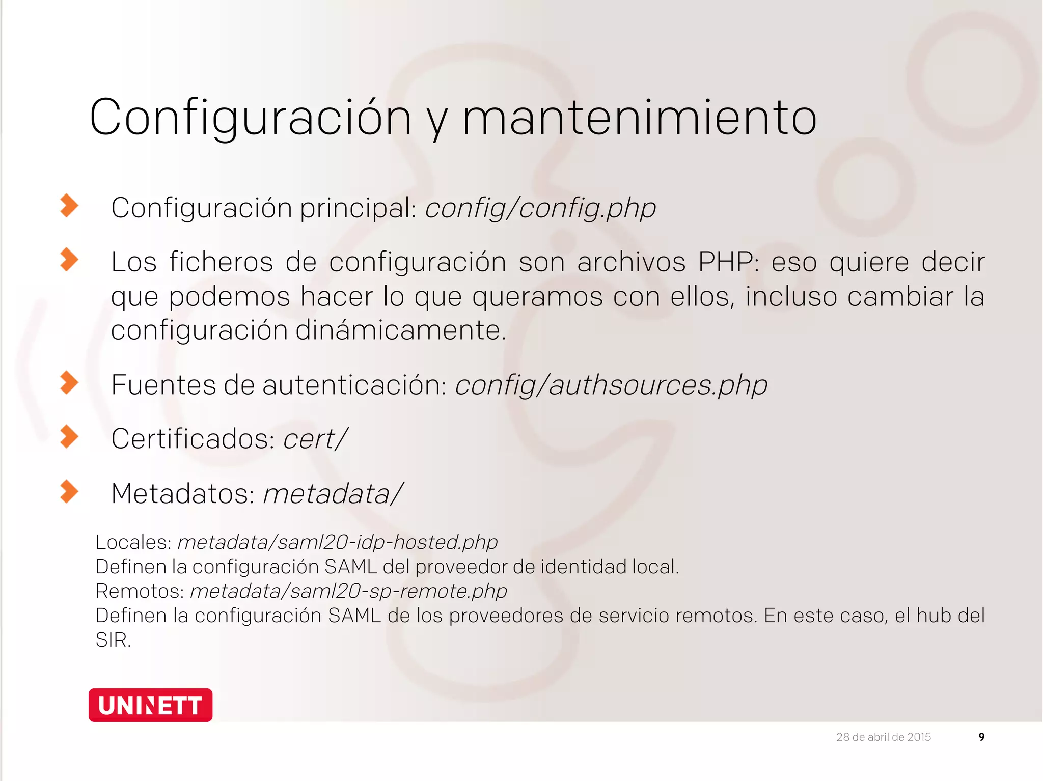 Configuración y mantenimiento
Configuración principal: config/config.php
  Los ficheros de configuración son archivos PHP: eso quiere decir
que podemos hacer lo que queramos con ellos, incluso cambiar la
configuración dinámicamente.
Fuentes de autenticación: config/authsources.php
Certificados: cert/
Metadatos: metadata/
Locales: metadata/saml20-idp-hosted.php
Definen la configuración SAML del proveedor de identidad local.
Remotos: metadata/saml20-sp-remote.php
Definen la configuración SAML de los proveedores de servicio remotos. En este caso, el hub del
SIR.

928 de abril de 2015
 
