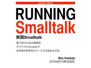 SORABITO SERIES
RUNNING
Smalltalk実践Smalltalk
第75回 Smalltalk勉強会
クラウドとSmalltalkで
日本発の世界向けサービスを始める方法
Sho Yoshida
SORABITO株式会社
 