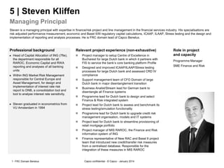 Capco confidential - © Capco --
Professional background Relevant project experience (non-exhaustive) Role in project
and capacity
5 | Steven Kliffen
Managing Principal
January 20141 FRC Domain Benelux
 Project manager to setup Centre of Excellence in
Bucharest for large Dutch bank in which it partners with
FIS to service the bank‘s core banking platform Profile
 Designed and improved ICAAP/ILAAP/Stress testing
processes for large Dutch bank and assessed CRD IV
compliance
 Support management team of CFO Domain of large
Dutch bank in major disentanglement transition
 Business Analist/Stream lead for German bank to
disentangle all Finance systems
 Programme lead for Dutch bank to design and select
Finance & Risk integrated system
 Project lead for Dutch bank to assess and benchmark its
stress testing/simulation functionality
 Programme lead for Dutch bank to upgrade credit risk
management organisation, models and IT systems
 Project lead for Dutch bank to streamline provisioning of
retail mortgage portfolio
 Project manager of MIS RAROC, the Finance and Risk
information system of ING
 Finance representative of New RAC and Basel II project
team that introduced new credit/transfer risk measures
from a centralised database. Responsible for the
integration of these measures in MIS RAROC
 Head of Capital Allocation of ING (7fte),
the department responsible for all
RAROC, Economic Capital and RWA
reporting and analyses of all banking
units
 Within ING Market Risk Management
responsible for Central Europe and
Asset Management, for design and
implementation of interest rate risk
report to DNB, a consolidation tool and
tool to analyse interest rate sensitivity.
 Steven graduated in econometrics from
VU Amsterdam in 1994
Steven is a managing principal with expertise in finance/risk project and line management in the financial services industry. His specialisations are
risk adjusted performance measurement, economic and Basel II/III regulatory capital calculations, ICAAP, ILAAP, Stress testing and the design and
implementation of reporting and analysis processes. He is FRC domain lead of Capco Benelux.
Programme Manager
SME Finance and Risk
 