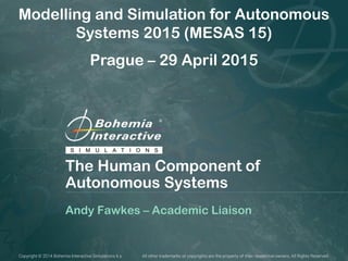 Copyright © 2014 Bohemia Interactive Simulations k.s. All other trademarks or copyrights are the property of their respective owners. All Rights Reserved.
The Human Component of
Autonomous Systems
Andy Fawkes – Academic Liaison
Modelling and Simulation for Autonomous
Systems 2015 (MESAS 15)
Prague – 29 April 2015
 