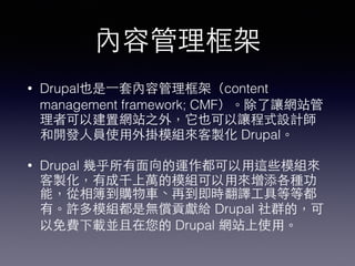 內容管理框架
• Drupal也是⼀一套內容管理框架（content
management framework; CMF）。除了讓網站管
理者可以建置網站之外，它也可以讓程式設計師
和開發⼈人員使⽤用外掛模組來客製化 Drupal。
• Drupal 幾乎所有⾯面向的運作都可以⽤用這些模組來
客製化，有成千上萬的模組可以⽤用來增添各種功
能，從相簿到購物⾞車、再到即時翻譯⼯工具等等都
有。許多模組都是無償貢獻給 Drupal 社群的，可
以免費下載並且在您的 Drupal 網站上使⽤用。
 