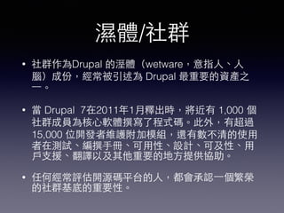 濕體/社群
• 社群作為Drupal 的溼體（wetware，意指⼈人、⼈人
腦）成份，經常被引述為 Drupal 最重要的資產之
⼀一。
• 當 Drupal 7在2011年1⽉月釋出時，將近有 1,000 個
社群成員為核⼼心軟體撰寫了程式碼。此外，有超過
15,000 位開發者維護附加模組，還有數不清的使⽤用
者在測試、編撰⼿手冊、可⽤用性、設計、可及性、⽤用
⼾戶⽀支援、翻譯以及其他重要的地⽅方提供協助。
• 任何經常評估開源碼平台的⼈人，都會承認⼀一個繁榮
的社群基底的重要性。
 