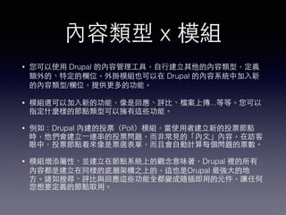 內容類型 x 模組
• 您可以使⽤用 Drupal 的內容管理⼯工具，⾃自⾏行建⽴立其他的內容類型，定義
額外的、特定的欄位。外掛模組也可以在 Drupal 的內容系統中加⼊入新
的內容類型/欄位，提供更多的功能。
• 模組還可以加⼊入新的功能，像是回應、評⽐比、檔案上傳...等等。您可以
指定什麼樣的節點類型可以擁有這些功能。
• 例如：Drupal 內建的投票（Poll）模組，當使⽤用者建⽴立新的投票節點
時，他們會建⽴立⼀一連串的投票問題，⽽而⾮非常⾒見的「內⽂文」內容。在訪客
眼中，投票節點看來像是票選表單，⽽而且會⾃自動計算每個問題的票數。
• 模組增添屬性、並建⽴立在節點系統上的觀念意味著，Drupal 裡的所有
內容都是建⽴立在同樣的底層架構之上的，這也是Drupal 最強⼤大的地
⽅方。諸如搜尋、評⽐比與回應這些功能全都變成隨插即⽤用的元件，讓任何
您想要定義的節點取⽤用。
 