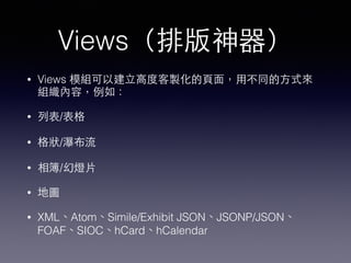 Views（排版神器）
• Views 模組可以建⽴立⾼高度客製化的⾴頁⾯面，⽤用不同的⽅方式來
組織內容，例如：
• 列表/表格
• 格狀/瀑布流
• 相簿/幻燈⽚片
• 地圖
• XML、Atom、Simile/Exhibit JSON、JSONP/JSON、
FOAF、SIOC、hCard、hCalendar
 