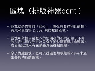 區塊（排版神器cont.）
• 區塊就是內容的「部分」，擺在⾴頁⾯面裡例如邊欄、
⾴頁尾和⾴頁⾸首等 Drupal 網站裡的區域。
• 區塊可依據⺫⽬目前登⼊入的使⽤用者的不同⽽而顯⽰示不同
的內容也可以設定為只有在某些⾴頁⾯面裡才會顯⽰示，
或者設定為只有在某些⾴頁⾯面裡被隱藏。
• 除了內建區塊，也可以透過附加模組或Views來產
⽣生各具功能的區塊。
 