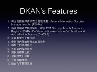 DKAN’s Features
1. 符合美國聯邦資訊安全管理法案（Federal Information Security
Management Act (FISMA) ）
2. 通過雲端資安聯盟驗證，符合 CSA Security, Trust & Assurance
Registry (STAR)、DoD Information Assurance Certiﬁcation and
Accreditation Process (DIACAP)
3. 可客製化的⼯工作流程
4. 公開與內部的階層式存取控制
5. 客製化的搜尋能⼒力
6. 可⾃自訂的後設資料
7. 資料集標籤功能
8. 資料視覺化功能
9. 公眾回饋機制
10.整合內容管理系統
 