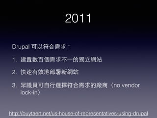 2011
Drupal 可以符合需求：
1. 建置數百個需求不⼀一的獨⽴立網站
2. 快速有效地部署新網站
3. 眾議員可⾃自⾏行選擇符合需求的廠商（no vendor
lock-in）
http://buytaert.net/us-house-of-representatives-using-drupal
 