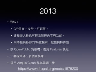 2013
• Why：
• C/P值⾼高、安全、可延展。
• ⾮非技術⼈人員也可輕易管理內容與功能。
• 同時提供各部⾨門/局處擁有⼀一致性與特殊性
• 以 OpenPublic 為基礎、善⽤用 Features 模組
• ⼀一套程式碼、多個資料庫
• 採⽤用 Acquia Cloud 作為雲端主機
https://www.drupal.org/node/1975200
 