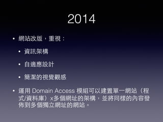 2014
• 網站改版，重視：
• 資訊架構
• ⾃自適應設計
• 簡潔的視覺觀感
• 運⽤用 Domain Access 模組可以建置單⼀一網站（程
式/資料庫）x多個網址的架構，並將同樣的內容發
佈到多個獨⽴立網址的網站。
 