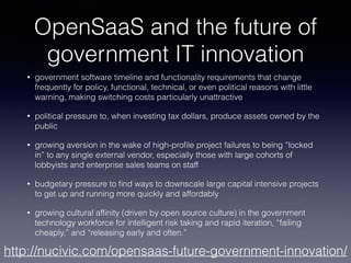 OpenSaaS and the future of
government IT innovation
• government software timeline and functionality requirements that change
frequently for policy, functional, technical, or even political reasons with little
warning, making switching costs particularly unattractive
• political pressure to, when investing tax dollars, produce assets owned by the
public
• growing aversion in the wake of high-proﬁle project failures to being “locked
in” to any single external vendor, especially those with large cohorts of
lobbyists and enterprise sales teams on staff
• budgetary pressure to ﬁnd ways to downscale large capital intensive projects
to get up and running more quickly and affordably
• growing cultural afﬁnity (driven by open source culture) in the government
technology workforce for intelligent risk taking and rapid iteration, “failing
cheaply,” and “releasing early and often.”
http://nucivic.com/opensaas-future-government-innovation/
 