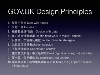 GOV.UK Design Principles
1. 從需求開始 Start with needs
2. 少做⼀一些 Do less
3. 根據數據進⾏行設計 Design with data
4. 盡⼒力讓事情變簡單 Do the hard work to make it simple
5. 反覆做。然後再反覆做 Iterate. Then iterate again.
6. 為包容⽽而建構 Build for inclusion
7. 了解情境脈絡 Understand context
8. 建⽴立數位服務，不只是網站 Build digital services, not websites
9. 要⼀一致，但不僵化 Be consistent, not uniform
10.讓事物公開：這會讓事物變得更好 Make things open: it makes
things better
 