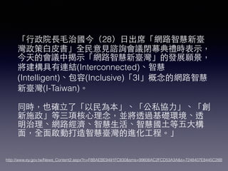 「⾏行政院⻑⾧長⽑毛治國今（28）⽇日出席「網路智慧新臺
灣政策⽩白⽪皮書」全⺠民意⾒見諮詢會議閉幕典禮時表⽰示，
今天的會議中揭⽰示「網路智慧新臺灣」的發展願景，
將建構具有連結(Interconnected)、智慧
(Intelligent)、包容(Inclusive)「3I」概念的網路智慧
新臺灣(I-Taiwan)。
同時，也確⽴立了「以⺠民為本」、「公私協⼒力」、「創
新施政」等三項核⼼心理念，並將透過基礎環境、透
明治理、網路經濟、智慧⽣生活、智慧國⼟土等五⼤大構
⾯面，全⾯面啟動打造智慧臺灣的進化⼯工程。」
http://www.ey.gov.tw/News_Content2.aspx?n=F8BAEBE9491FC830&sms=99606AC2FCD53A3A&s=7248407E8445C28B
 