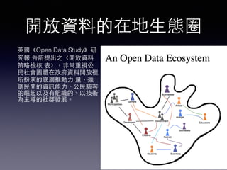開放資料的在地⽣生態圈
英國《Open Data Study》研
究報 告所提出之〈開放資料
策略檢核 表〉，⾮非常重視公
⺠民社會團體在政府資料開放裡
所扮演的底層推動⼒力 量，強
調⺠民間的資訊能⼒力、公⺠民駭客
的崛起以及有組織的、以技術
為主導的社群發展。
 