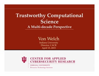 A Multi-decade Perspective!
Trustworthy Computational
Science!
Von Welch!
Indiana University!
Director, CACR!
April 15, 2015!
 