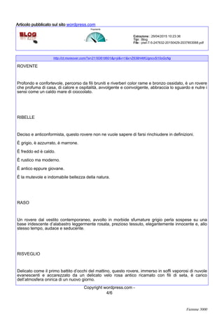 http://ct.moreover.com/?a=21183618601&p=ji&v=1&x=Z638H4tKUgncv5i10oGcNg
ROVENTE
Profondo e confortevole, percorso da fili bruniti e riverberi color rame e bronzo ossidato, è un rovere
che profuma di casa, di calore e ospitalità, avvolgente e coinvolgente, abbraccia lo sguardo e nutre i
sensi come un caldo mare di cioccolato.
RIBELLE
Deciso e anticonformista, questo rovere non ne vuole sapere di farsi rinchiudere in definizioni.
È grigio, è azzurrato, è marrone.
È freddo ed è caldo.
È rustico ma moderno.
È antico eppure giovane.
È la mutevole e indomabile bellezza della natura.
RASO
Un rovere dal vestito contemporaneo, avvolto in morbide sfumature grigio perla sospese su una
base iridescente d’alabastro leggermente rosata, prezioso tessuto, elegantemente innocente e, allo
stesso tempo, audace e seducente.
RISVEGLIO
Delicato come il primo battito d’occhi del mattino, questo rovere, immerso in soffi vaporosi di nuvole
evanescenti e accarezzato da un delicato velo rosa antico ricamato con fili di seta, è carico
dell’atmosfera onirica di un nuovo giorno.
4/6
Copyright wordpress.com -
Popolarità
Estrazione :Estrazione :Estrazione :Estrazione : 29/04/2015 10:23:36
Tipi :Tipi :Tipi :Tipi : Blog
File :File :File :File : piwi-7-5-247632-20150429-2037853068.pdf
Articolo pubblicato sul sitoArticolo pubblicato sul sitoArticolo pubblicato sul sitoArticolo pubblicato sul sito wordpress.com
Fiemme 3000
 