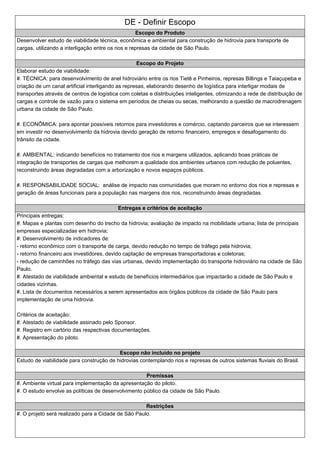 DE - Definir Escopo
Escopo do Produto
Desenvolver estudo de viabilidade técnica, econômica e ambiental para construção de hidrovia para transporte de
cargas, utilizando a interligação entre os rios e represas da cidade de São Paulo.
Escopo do Projeto
Elaborar estudo de viabilidade:
#. TÉCNICA: para desenvolvimento de anel hidroviário entre os rios Tietê e Pinheiros, represas Billings e Taiaçupeba e
criação de um canal artificial interligando as represas, elaborando desenho de logística para interligar modais de
transportes através de centros de logística com coletas e distribuições inteligentes, otimizando a rede de distribuição de
cargas e controle de vazão para o sistema em períodos de cheias ou secas, melhorando a questão de macrodrenagem
urbana da cidade de São Paulo.
#. ECONÔMICA: para apontar possíveis retornos para investidores e comércio, captando parceiros que se interessem
em investir no desenvolvimento da hidrovia devido geração de retorno financeiro, empregos e desafogamento do
trânsito da cidade.
#. AMBIENTAL: indicando benefícios no tratamento dos rios e margens utilizados, aplicando boas práticas de
integração de transportes de cargas que melhorem a qualidade dos ambientes urbanos com redução de poluentes,
reconstruindo áreas degradadas com a arborização e novos espaços públicos.
#. RESPONSABILIDADE SOCIAL: análise de impacto nas comunidades que moram no entorno dos rios e represas e
geração de áreas funcionais para a população nas margens dos rios, reconstruindo áreas degradadas.
Entregas e critérios de aceitação
Principais entregas:
#. Mapas e plantas com desenho do trecho da hidrovia; avaliação de impacto na mobilidade urbana; lista de principais
empresas especializadas em hidrovia;
#. Desenvolvimento de indicadores de:
- retorno econômico com o transporte de carga, devido redução no tempo de tráfego pela hidrovia;
- retorno financeiro aos investidores, devido captação de empresas transportadoras e coletoras;
- redução de caminhões no tráfego das vias urbanas, devido implementação do transporte hidroviário na cidade de São
Paulo.
#. Atestado de viabilidade ambiental e estudo de benefícios intermediários que impactarão a cidade de São Paulo e
cidades vizinhas.
#. Lista de documentos necessários a serem apresentados aos órgãos públicos da cidade de São Paulo para
implementação de uma hidrovia.
Critérios de aceitação:
#. Atestado de viabilidade assinado pelo Sponsor.
#. Registro em cartório das respectivas documentações.
#. Apresentação do piloto.
Escopo não incluído no projeto
Estudo de viabilidade para construção de hidrovias contemplando rios e represas de outros sistemas fluviais do Brasil.
Premissas
#. Ambiente virtual para implementação da apresentação do piloto.
#. O estudo envolve as políticas de desenvolvimento público da cidade de São Paulo.
Restrições
#. O projeto será realizado para a Cidade de São Paulo.
 
