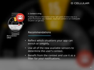 2. Context is king
Pushing relevant information at the right point of time is key to a
great smartwatch app. However, important content in an inadequate
situation can get lost.
10
• Reflect which situations your app can
enrich or simplify.
• Use all of the new available sensors to
determine the user’s context.
• Benefit from the context and use it as a
filter for your notifications.
Best practice:  
GMail
Recommendations
 