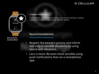3. Respect the privacy
A smartwatch is a very present device. As it is worn all day, it creates
a physical and emotional bonding with the wearer.
12
• Respect the wearer’s privacy and inform
him only in suitable situations by using
sound and vibrations.
• Less is more: Be even more sensible using
push notifications than on a smartphone
app.
Best practice:  
Android Wear
Recommendations
 