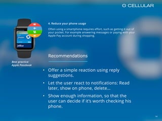 14
4. Reduce your phone usage
Often using a smartphone requires effort, such as getting it out of
your pocket. For example answering messages or paying with your
Apple Pay account during shopping.
• Offer a simple reaction using reply
suggestions.
• Let the user react to notifications: Read
later, show on phone, delete…
• Show enough information, so that the
user can decide if it’s worth checking his
phone.
Best practice:  
Apple Passbook
Recommendations
 