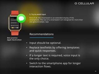 16
5. Try to avoid input
First of all, the smartwatch is an extended display of the
smartphone. The size of a smartwatch isn’t designed for more than
one gesture (swipe, tap).
• Input should be optional.
• Replace textfields by offering templates
and quick responses.
• If a longer text is required, voice input is
the only choice.
• Switch to the smartphone app for longer
interaction flows.
Best practice:  
Apple Nachrichten
Recommendations
 