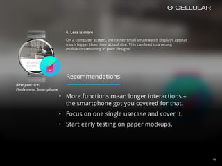 18
6. Less is more
On a computer screen, the rather small smartwatch displays appear
much bigger than their actual size. This can lead to a wrong
evaluation resulting in poor designs.
• More functions mean longer interactions –
the smartphone got you covered for that.
• Focus on one single usecase and cover it.
• Start early testing on paper mockups.
Best practice:  
Finde mein Smartphone
Recommendations
 