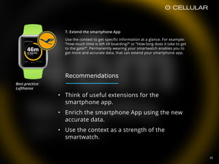 20
7. Extend the smartphone App
Use the context to get specific information at a glance. For example:
“How much time is left till boarding?“ or “How long does it take to get
to the gate?“. Permanently wearing your smartwatch enables you to
get more and accurate data, that can extend your smartphone app.
• Think of useful extensions for the
smartphone app.
• Enrich the smartphone App using the new
accurate data.
• Use the context as a strength of the
smartwatch.
Best practice:  
Lufthansa
Recommendations
 