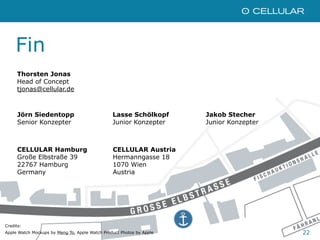 22
CELLULAR Hamburg
Große Elbstraße 39
22767 Hamburg
Germany
CELLULAR Austria
Hermanngasse 18
1070 Wien
Austria
Fin
Credits:
Apple Watch Mockups by Meng To, Apple Watch Product Photos by Apple
Thorsten Jonas
Head of Concept
tjonas@cellular.de
Jörn Siedentopp
Senior Konzepter
Lasse Schölkopf
Junior Konzepter
Jakob Stecher
Junior Konzepter
 