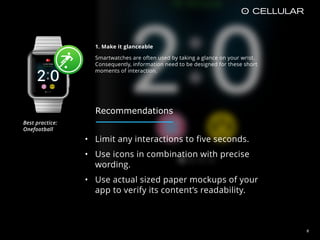 • Limit any interactions to five seconds.
• Use icons in combination with precise
wording.
• Use actual sized paper mockups of your
app to verify its content’s readability.
1. Make it glanceable
Smartwatches are often used by taking a glance on your wrist.
Consequently, information need to be designed for these short
moments of interaction.
8
Recommendations
Best practice:  
Onefootball
 
