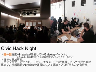 Civic Hack Night
・週一回程度※Brigadeが開催しているMeetupイベント。
      ※Code forの活動を行う地域のITボランティアコミュニティ
・誰でも参加可能。
・エンジニア・デザイナー・ジャーナリスト・行政職員・そして市民の方が
集まり、地域課題やBrigadeの運営について議論・プログラミングを行う
 