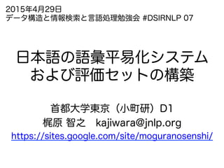 日本語の語彙平易化システム
および評価セットの構築
首都大学東京（小町研）D1
梶原 智之 kajiwara@jnlp.org
https://sites.google.com/site/moguranosenshi/
2015年4月29日
データ構造と情報検索と言語処理勉強会 #DSIRNLP 07
 