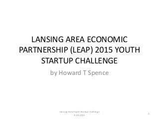 LANSING AREA ECONOMIC
PARTNERSHIP (LEAP) 2015 YOUTH
STARTUP CHALLENGE
by Howard T Spence
Lansing Area Youth Startup Challenge
4.29.2015
1
 