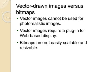 Creation of Still Images (continued)Vector-drawn images versus
bitmaps
• Vector images cannot be used for
photorealistic images.
• Vector images require a plug-in for
Web-based display.
• Bitmaps are not easily scalable and
resizable.
 