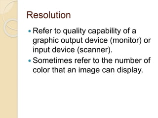 Resolution
 Refer to quality capability of a
graphic output device (monitor) or
input device (scanner).
 Sometimes refer to the number of
color that an image can display.
 