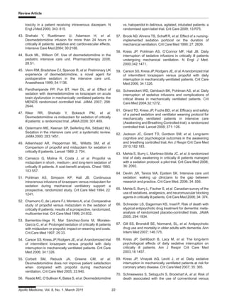 Apollo Medicine, Vol. 8, No. 1, March 2011 22
Review Article
toxicity in a patient receiving intravenous diazepam. N
Engl J Med 2000; 343: 815.
43. Shehabi Y, Ruettimann U, Adamson H, et al.
Dexmedetomidine infusion for more than 24 hours in
critically ill patients: sedative and cardiovascular effects.
Intensive Care Med 2004; 30:2188.
44. Buck ML, Willson DF. Use of dexmedetomidine in the
pediatric intensive care unit. Pharmacotherapy 2008;
28:51.
45. Venn RM, Bradshaw CJ, Spencer R, et al. Preliminary UK
experience of dexmedetomidine, a novel agent for
postoperative sedation in the intensive care unit.
Anaesthesia 1999; 54:1136.
46. Pandharipande PP, Pun BT, Herr DL, et al. Effect of
sedation with dexmedetomidine vs lorazepam on acute
brain dysfunction in mechanically ventilated patients: the
MENDS randomized controlled trial. JAMA 2007; 298:
2644.
47. Riker RR, Shehabi Y, Bokesch PM, et al.
Dexmedetomidine vs midazolam for sedation of critically
ill patients: a randomized trial. JAMA 2009; 301:489.
48. Ostermann ME, Keenan SP, Seiferling RA, Sibbald WJ.
Sedation in the intensive care unit: a systematic review.
JAMA 2000; 283:1451.
49. Aitkenhead AR, Pepperman ML, Willatts SM, et al.
Comparison of propofol and midazolam for sedation in
critically ill patients. Lancet 1989; 2: 704.
50. Carrasco G, Molina R, Costa J, et al. Propofol vs
midazolam in short-, medium-, and long-term sedation of
critically ill patients. A cost-benefit analysis. Chest 1993;
103:557.
51. Pohlman AS, Simpson KP, Hall JB. Continuous
intravenous infusions of lorazepam versus midazolam for
sedation during mechanical ventilatory support: a
prospective, randomized study. Crit Care Med 1994; 22:
1241.
52. Chamorro C, de Latorre FJ, MonteroA, et al. Comparative
study of propofol versus midazolam in the sedation of
critically ill patients: results of a prospective, randomized,
multicenter trial. Crit Care Med 1996; 24:932.
53. Barrientos-Vega R, Mar Sánchez-Soria M, Morales-
García C, et al. Prolonged sedation of critically ill patients
with midazolam or propofol: impact on weaning and costs.
Crit Care Med 1997; 25:33.
54. Carson SS, Kress JP, Rodgers JE, et al.Arandomized trial
of intermittent lorazepam versus propofol with daily
interruption in mechanically ventilated patients. Crit Care
Med 2006; 34:1326.
55. Corbett SM, Rebuck JA, Greene CM, et al.
Dexmedetomidine does not improve patient satisfaction
when compared with propofol during mechanical
ventilation. Crit Care Med 2005; 33:940.
56. Reade MC, O’Sullivan K, Bates S, et al. Dexmedetomidine
vs. haloperidol in delirious, agitated, intubated patients: a
randomised open-label trial. Crit Care 2009; 13:R75.
57. Brook AD, Ahrens TS, Schaff R, et al. Effect of a nursing-
implemented sedation portocol on the duration of
mechanical ventilation. Crit Care Med 1999; 27: 2609.
58. Kress JP, Pohlman AS, O’Connor MF, Hall JB. Daily
interruption of sedative infusions in critically ill patients
undergoing mechanical ventilation. N Engl J Med.
2000;342:1471.
59. Carson SS, Kress JP, Rodgers JE, et al.Arandomized trial
of intermittent lorazepam versus propofol with daily
interruption in mechanically ventilated patients. Crit Care
Med 2006; 34:1326.
60. Schweickert WD, Gehibach BK, Pohlman AS, et al. Daily
interruption of sedative infusions and complications of
critical illness in mechanically ventilated patients. Crit
Care Med 2004;32:1272.
61. Girard TD, Kress JP, Fuchs BD, et al. Efficacy and safety
of a paired sedation and ventilator weaning protocol for
mechanically ventilated patients in intensive care
(Awakening and Breathing Controlled trial): a randomized
controlled trial. Lancet 2008; 371: 126.
62. Jackson JC, Girard TD, Gordson SM, et al. Long-term
cognitive and psychological outcomes in the awakening
and breathing controlled trial. Am J Respir Crit Care Med
2010;182:183.
63. Mehta S, Burry L, Martinez-Motta JC, et al. A randomized
trial of daily awakening in critically ill patients managed
with a sedation protocol: a pilot trial. Crit Care Med 2008;
36: 2092.
64. Devlin JW, Tanios MA, Epstein SK. Intensive care unit
sedation: waking up clinicians to the gap between
research and practice. Crit Care Med. 2006; 34: 556.
65. Mehta S, Burry L, Fischer S, et al. Canadian survey of the
use of sedatives, analgesics, and neuromuscular blocking
agents in critically ill patients. Crit Care Med 2006; 34: 374.
66. Schneider LS, Dagerman KS, Insel P. Risk of death with
atypical antipsychotic drug treatment for dementia: meta-
analysis of randomized placebo-controlled trials. JAMA
2005; 294:1934.
67. Gill SS, Bronskill SE, Normand, SL, et al. Antipsychotic
drug use and mortality in older adults with dementia. Ann
Intern Med 2007; 146:775.
68. Kress JP, Gehlibach B, Lacy M, et al. The long-term
psychological effects of daily sedative interruption on
critically ill patients. Am J Respir Crit Care Med
2003;18:1457.
69. Kress JP, Vinayak AG, Levitt J, et al. Daily sedative
interruption in mechanically ventilated patients at risk for
coronary artery disease. Crit Care Med 2007; 35: 365.
70. Schneeweiss S, Setoguchi S, Brookhart A, et al. Risk of
death associated with the use of conventional versus
 
