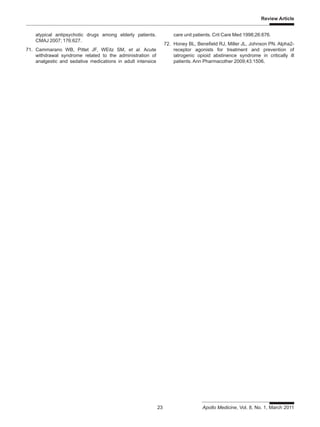 Review Article
23 Apollo Medicine, Vol. 8, No. 1, March 2011
atypical antipsychotic drugs among elderly patients.
CMAJ 2007; 176:627.
71. Cammarano WB, Pittet JF, WEitz SM, et al. Acute
withdrawal syndrome related to the administration of
analgestic and sedative medications in adult intensice
care unit patients. Crit Care Med 1998;26:676.
72. Honey BL, Benefield RJ, Miller JL, Johnson PN. Alpha2-
receptor agonists for treatment and prevention of
iatrogenic opioid abstinence syndrome in critically ill
patients. Ann Pharmacother 2009;43:1506.
 