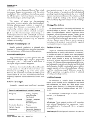 Apollo Medicine, Vol. 8, No. 1, March 2011 14
Review Article
with therapy targeting the cause of distress. These include
reassurance, frequent communication with the patient,
regular family visits, establishment of normal sleep cycle in
the ICU & cognitive – behavioral therapies (music therapy,
relaxation techniques, guided imagery) [7].
This strategy of using non pharmacological
intervention to control agitation rather than immediately
initiating pharmacological sedation is supported by
evidence from literature. A randomized trial of 140
mechanically ventilated patients compared no sedation
with continuous sedative infusion with daily interruption
[8]. It found that patients managed with a strategy of no
sedation (and continuous verbal comforting & reassurance)
had more ventilator free days & decreased length of ICU
stay, decreased length of hospital stay and decreased
incidence of delirium [8].
Initiation of sedation protocol
Sedative analgesic medication is indicated when
treatment of the cause of distress & nonpharmacological
interventions cannot sufficiently control the agitation.
Commonly used agents
Drugs commonly used to control agitation in the ICU
include Benzodiazepines, Opoid analgesics, propofol and
neuroleptics (Table 1). They differ in their amount of
anxiolysis, analgesia, amnesia & hypnosis.
Barbiturates (thiopental, methohexital) could be used to
manage agitation in critically ill patients if patient is not
tolerating or responding to any of the above agents.
However, they are not ideal because they do not have potent
sedative effects & can cause profound cardiovascular &
respiratory depression as well as diminished cerebral blood
flow.
Selection of an agent
No sedative – analgesic agent is sufficiently superior to
other agents to warrant its use in all clinical situations.
Therefore selection of an agent must be individualized
according to patient characteristics & the given clinical
situation. Important considerations when selecting an ideal
sedative include the etiology of the distress, expected
duration of therapy & potential interaction with other drugs
[9].
Etiology of the distress
The appropriate sedative to be used is determined by the
underlying cause of distress. Thus, for distress due to
anxiety, benzodiazepines are optimal. For distress due to
dyspnoea or pain, opoids are the agents of choice whereas
for distress due to delirium, neuroleptics (Haloperidol) are
preferred. Combination therapy is appropriate for patients
with more than one cause of distress; has an example, a
benzodiazepine & an opoid is appropriate for a patient
whose agitation is due to anxiety & pain.
Duration of therapy
Drugs with a shorter duration of effect (midazolam,
propofol) should be used if a brief duration of sedation (<
24 hours) is anticipated or if patient needs to be frequently
awakened for neurological evaluation. In contrast, drugs
with a longer duration of action (eg. Lorazepam) are
preferred if a longer duration of sedation (>48 hrs) is
expected [10]. Pharmacokinetic modifying variables (e.g.,
age, body weight, renal & hepatic function) and the desired
depth of sedation should be considered whenever a sedative
analgesic agent is selected. Abnormal pharma-cokinetic
modifying variables can magnify differences among the
sedative agents (eg; onset, peak, duration of sedation)
especially during deep sedation.
Initial loading dose
The initial dose of a sedative should account for the
desired level of sedation as well as factors that may affect
drug metabolism (i.e patient age, body weight, renal
function, hepatic function, h/o. alcoholism, drug abuse).
For exact initial doses of various sedatives see Table 2
[11,12].
The advantages & disadvantages of various sedatives
used in ICU are shown below
Fentanyl
Advantages: Potent analgesic sedative with immediate
onset, minimal Venodilation, less hypotension; Hepati-
cally metabolized by Cytochrome P 450 3A4 to inactive
metabolites.
Disadvantages: Highly Lipophilic; tolerance may develop
Table 1 Drugs for sedation in critically ill patients
Analgesics : Fentanyl, Morphine,
Hydromorphone
Remifentanil
Sedative – Hypnotics : Diazepam, Lorazepam,
Midazolam
Benzodiazepines
Anesthetic – Sedatives : Propofol
Alpha -2-Agonists : Dexmedetomidine
Neuroleptics : Haloperidol, Olanzepine,
Quetiapine, Risperidone
 