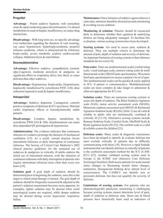 Apollo Medicine, Vol. 8, No. 1, March 2011 16
Review Article
Maintenance: Once initiation of sedative agent achieves a
calm state, attention should be directed towards monitoring
& avoiding excess sedation.
Monitoring of sedation: Patients should be reassessed
daily to determine whether their agitation & underlying
distress are being adequately managed. To facilitate this
evaluation, various scoring systems have been developed.
Scoring systems: Are used to assess pain, sedation &
delirium. They use multiple criteria to determine the
amount of pain, depth of sedation and severity of delirium.
An important limitation of scoring systems is that reference
standards do not exist [14].
Pain scales: There are unidimensional scales (verbal rating
scale, visual analogue scale, numeric rating scale) & multi
dimensional scales (McGill pain questionnaire, Wisconsin
brief pain questionnaire) to assess a patient’s level of pain.
The unidimensional scales can be quickly & easily applied
in ICU if patient is communicative. Multidimensional
scales are more complex & take longer to administer &
often not appropriate for ICU use.
Sedation scales: There are numerous scoring systems to
assess the depth of sedation. The Riker Sedation-Agitation
scale (SAS), motor activity assessment scale (MASS),
Minnesota sedation assessment tool (MSAT) & Richmond
Agitation-Sedation Scale (RASS) (Table 3) are all valid &
reliable in adults who are mechanically ventilated &
critically ill [15-19]. Alternative scoring systems include
Ramsay Sedation Scale, Comfort Scale, Sheffield Scale &
BizekAgitation Scale [20-22)]. The comfort scale is a valid
& reliable system for children [21].
Delirium scales: Many scales & diagnostic instruments
have been developed to identify & evaluate delirium but
most exclude critically ill patients due to difficulty
communicating with them [10]. However a rapid bedside
instrument that can identify delirium in critically ill patients
is the confusion assessment method for the ICU (CAM-
ICU) [23]. Another validated scoring system used in
Europe is the ICDSC tool (Intensive Care Delirium
Screening Checklist). Both assess patients for acute mental
status changes or fluctuating mental status changes,
inattention, disorganized thinking &/or altered level of
consciousness. The CAMICU can identify new or
persistent delirium, but does not quantify the severity of
delirium.
Limitations of scoring systems: For patients who are
pharmacologically paralyzed, monitoring is challenging
because scoring systems cannot determine level of pain,
depth of sedation or delirious state. Heart rate & blood
pressure have historically been used as indicators of
Propofol
Advantage : Potent sedative hypnotic with immediate
onset & rapid awakening upon discontinuation. Un altered
metabolism in renal or hepatic insufficiency; no major drug
interactions.
Disadvantage : With long term use, no specific advantage
over midazolam regarding the duration of vent weaning;
can cause hypotension, hypertriglyceredemia, propofol
infusion syndrome, which is characterized by refractory
brady-cardia, severe metabolic acidosis cardiovascular
collapse, rhabdomyolysis & renal failure.
Dexmedetomidine
Advantage: Effective sedative, sympatholytic (central,
alpa-2-agonist), moderate anxiolysis & analgesia; no
significant effect on respiratory drive; less likely to cause
delirium than other sedatives.
Disadvantage: Hypotension, bradycardia, Hypertension,
hepatically metabolized by cytochrome P450 -2A6; dose
reduction required in renal & hepatic insufficiency.
Haloperidol
Advantage: Sedative dopamine 2-antagonist; controls
positive symptoms of delirium & ICU psychosis. Minimal
cardio respiratory effects in hemodynamically stable
patients.
Disadvantage: Complex hepatic metabolism by
cytochrone P450-3A4 & 2D6; transformations can cause
dose dependent QT prolongation & hypotension.
Administration: The evidence indicates that continuous
infusion of a sedative prolongs the duration of mechanical
ventilation [13]. As a result, current practice favors
intermittent infusions or daily interruption of continuous
infusions. The Society of Critical Care Medicine’s 2002
clinical practice guidelines for the sustained use of
sedatives & analgesics in critically ill adults endorse the
initial use of intermitted infusion, with the initiation of
continuous infusions with daily interruption in patients who
require intermittent infusions more often than every two
hours [10].
Sedation goal: A goal depth of sedation should be
determined prior to beginning the sedation, since this is the
target to which initial therapy is titrated. The goal depth of
sedation should be frequently reassessed & adjusted as the
patient’s sedation requirement becomes more apparent.As
examples, lighter sedation may be desired when serial
neurological exams are required, while deeper sedation
may be desired during severe hypoxemic respiratory
failure.
 